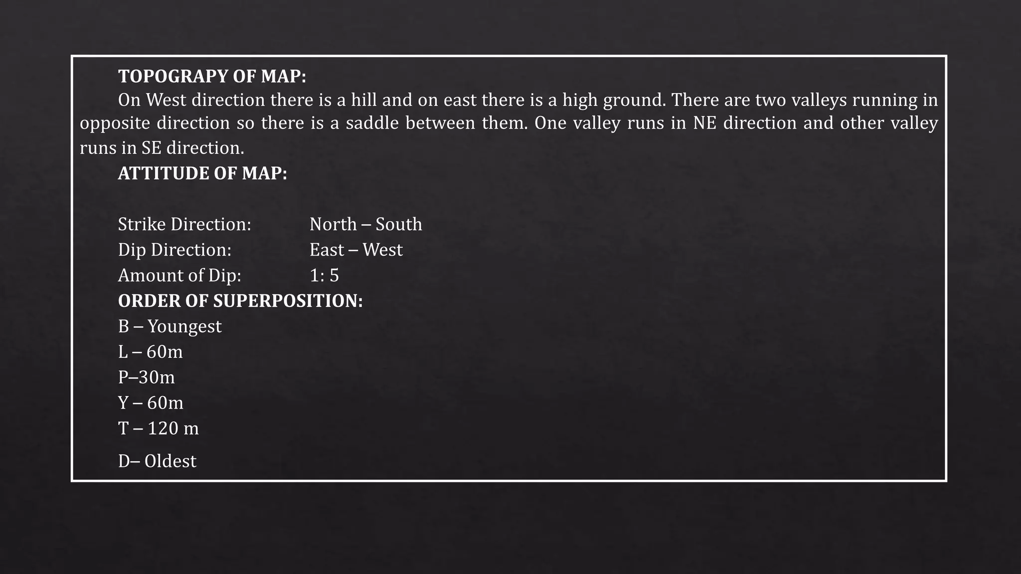 TOPOGRAPY OF MAP:
On West direction there is a hill and on east there is a high ground. There are two valleys running in
opposite direction so there is a saddle between them. One valley runs in NE direction and other valley
runs in SE direction.
ATTITUDE OF MAP:
Strike Direction: North – South
Dip Direction: East – West
Amount of Dip: 1: 5
ORDER OF SUPERPOSITION:
B – Youngest
L – 60m
P–30m
Y – 60m
T – 120 m
D– Oldest
 