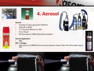 Aerosol
• Invented 75 years ago by Eric Rotheim
• Took off in WW2
• 1st in Australia Mortein in 1950
• 0.1 to 50 µm
• CFC banned Jan 1996 (chlorofluorocarbon)
Aerosol Applicators
• B&G
BOC – Pestigas
• High-pressure (5,000kPa) Aerosol spray (droplets range 2-20µ). Non-flammable, liquid
CO2
4. Aerosol
 
