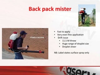 Back pack mister
• Fast to apply
• Very even fine application
• Drift issue
• 11.5 M throw
• Huge range of droplet size
• Droplet sheer
NB: Label states surface spray only
 