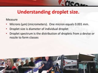Understanding droplet size.
Measure
• Microns (μm) (micrometers). One micron equals 0.001 mm.
• Droplet size is diameter of individual droplet
• Droplet spectrum is the distribution of droplets from a devise or
nozzle to form classes
 