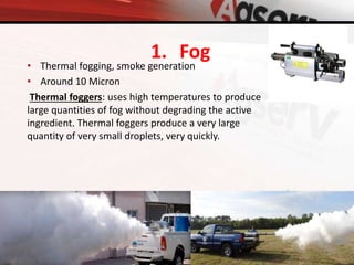 • Thermal fogging, smoke generation
• Around 10 Micron
Thermal foggers: uses high temperatures to produce
large quantities of fog without degrading the active
ingredient. Thermal foggers produce a very large
quantity of very small droplets, very quickly.
1. Fog
 
