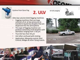 2. ULV
Ultra low volume (ULV) fogging machines
• Fogging machines that use large
volumes of air at low pressures to
transform liquid into droplets that are
dispersed into the atmosphere.
• This type of fogging machine can
produce extremely small droplets with
diameters ranging from 1-50 µm.
• True ULV less than 50 µm
• ULV often confused with misting
• Application: Mosquito control, Bird
Control, Midges & other flying insects.
Cyclone from Dyna Fog LR 18 Longray
 