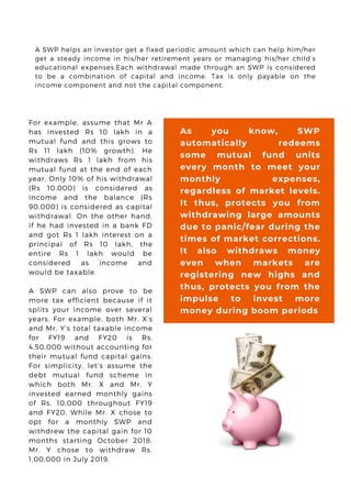 For example, assume that Mr A
has invested Rs 10 lakh in a
mutual fund and this grows to
Rs 11 lakh (10% growth). He
withdraws Rs 1 lakh from his
mutual fund at the end of each
year. Only 10% of his withdrawal
(Rs 10,000) is considered as
income and the balance (Rs
90,000) is considered as capital
withdrawal. On the other hand,
if he had invested in a bank FD
and got Rs 1 lakh interest on a
principal of Rs 10 lakh, the
entire Rs 1 lakh would be
considered as income and
would be taxable.
A SWP can also prove to be
more tax efficient because if it
splits your income over several
years. For example, both Mr. X’s
and Mr. Y’s total taxable income
for FY19 and FY20 is Rs.
4,50,000 without accounting for
their mutual fund capital gains.
For simplicity, let’s assume the
debt mutual fund scheme in
which both Mr. X and Mr. Y
invested earned monthly gains
of Rs. 10,000 throughout FY19
and FY20. While Mr. X chose to
opt for a monthly SWP and
withdrew the capital gain for 10
months starting October 2018,
Mr. Y chose to withdraw Rs.
1,00,000 in July 2019.
A SWP helps an investor get a fixed periodic amount which can help him/her
get a steady income in his/her retirement years or managing his/her child’s
educational expenses.Each withdrawal made through an SWP is considered
to be a combination of capital and income. Tax is only payable on the
income component and not the capital component.
As you know, SWP
automatically redeems
some mutual fund units
every month to meet your
monthly expenses,
regardless of market levels.
It thus, protects you from
withdrawing large amounts
due to panic/fear during the
times of market corrections.
It also withdraws money
even when markets are
registering new highs and
thus, protects you from the
impulse to invest more
money during boom periods
 