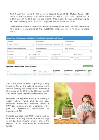 Anil Tripathi invested Rs 30 lacs in a Hybrid Fund of SBI Mutual Fund - SBI
Debt & Equity Fund - Growth option in April 2005, and opted for a
withdrawal of Rs 800 per lac per month. This means he was withdrawing Rs
24,000/- ( twenty four thousand only) per month from this fund.
Given below is the actual investment summary of Mr Amit Tripathi, who is 74
now and is really proud of his investment decision which he took 15 years
back.
This SWP story of Amit Tripathi ji is very
inspiring for all the retired persons there,
who is looking for a regular withdrawal in
the range of Rs 650 to Rs 800 per month
and need some capital appreciation too .
However the key task here is to identify a
good Hybrid Fund and decide your
monthly withdrawal amount. Mind it,
SWP does not means any guarantee , it is
just a systematic withdrawal of
anticipated ROI.
Experts suggest that SWP should not be
selected in Equity funds, due to its high
volatility. One should always chose the
Hybrid , Asset Allocation or Multi Asset
funds.
 