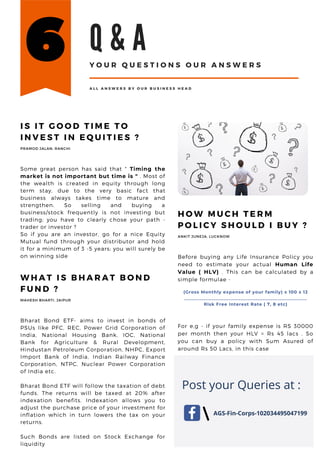 W H A T I S B H A R A T B O N D
F U N D ?
Bharat Bond ETF- aims to invest in bonds of
PSUs like PFC, REC, Power Grid Corporation of
India, National Housing Bank, IOC, National
Bank for Agriculture & Rural Development,
Hindustan Petroleum Corporation, NHPC, Export
Import Bank of India, Indian Railway Finance
Corporation, NTPC, Nuclear Power Corporation
of India etc.
Bharat Bond ETF will follow the taxation of debt
funds. The returns will be taxed at 20% after
indexation benefits. Indexation allows you to
adjust the purchase price of your investment for
inflation which in turn lowers the tax on your
returns.
Such Bonds are listed on Stock Exchange for
liquidity
MAHESH BHARTI, JAIPUR
I S I T G O O D T I M E T O
I N V E S T I N E Q U I T I E S ?
Some great person has said that " Timing the
market is not important but time is " . Most of
the wealth is created in equity through long
term stay, due to the very basic fact that
business always takes time to mature and
strengthen. So selling and buying a
business/stock frequently is not investing but
trading; you have to clearly chose your path -
trader or investor ?
So if you are an investor, go for a nice Equity
Mutual fund through your distributor and hold
it for a minimum of 3 -5 years; you will surely be
on winning side
PRAMOD JALAN, RANCHI
H O W M U C H T E R M
P O L I C Y S H O U L D I B U Y ?
Before buying any Life Insurance Policy you
need to estimate your actual Human Life
Value ( HLV) . This can be calculated by a
simple formulae -
(Gross Monthly expense of your family) x 100 x 12
__________________________________________________
Risk Free Interest Rate ( 7, 8 etc)
For e,g - if your family expense is RS 30000
per month then your HLV = Rs 45 lacs . So
you can buy a policy with Sum Asured of
around Rs 50 Lacs, in this case
ANKIT JUNEJA, LUCKNOW
Q & A
Y O U R Q U E S T I O N S O U R A N S W E R S
A L L A N S W E R S B Y O U R B U S I N E S S H E A D
AGS-Fin-Corps-102034495047199
Post your Queries at :
 