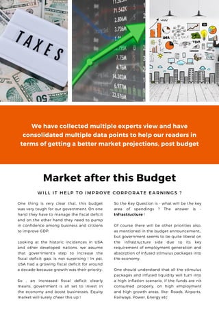 Market after this Budget
W I L L I T H E L P T O I M P R O V E C O R P O R A T E E A R N I N G S ?
One thing is very clear that, this budget
was very tough for our government. On one
hand they have to manage the fiscal deficit
and on the other hand they need to pump
in confidence among business and citizens
to improve GDP.
Looking at the historic incidences in USA
and other developed nations, we assume
that government's step to increase the
fiscal deficit gap, is not surprising ! In pst,
USA had a growing fiscal deficit for around
a decade because growth was their priority.
So , an increased fiscal deficit clearly
means, government is all set to invest in
the economy and boost businesses. Equity
market will surely cheer this up !
So the Key Question is - what will be the key
area of spendings ? The answer is -
Infrastructure !
Of course there will be other priorities also,
as mentioned in the budget announcement,,
but government seems to be quite liberal on
the infrastructure side due to its key
requirement of employment generation and
absorption of infused stimulus packages into
the economy.
One should understand that all the stimulus
packages and infused liquidity will turn into
a high inflation scenario, if the funds are nit
consumed properly, on high employment
and high growth areas, like- Roads, Airports,
Railways, Power, Energy etc
We have collected multiple experts view and have
consolidated multiple data points to help our readers in
terms of getting a better market projections, post budget
 