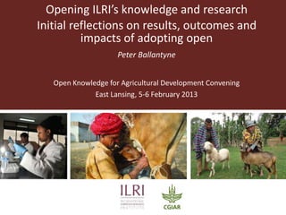 Opening ILRI’s knowledge and research
Initial reflections on results, outcomes and
          impacts of adopting open
                     Peter Ballantyne


   Open Knowledge for Agricultural Development Convening
              East Lansing, 5-6 February 2013
 