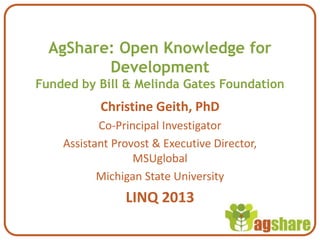 AgShare: Open Knowledge for
Development
Funded by Bill & Melinda Gates Foundation
Christine Geith, PhD
Co-Principal Investigator
Assistant Provost & Executive Director,
MSUglobal
Michigan State University
LINQ 2013
 