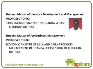 OpenEd November 2010 BarcelonaOpenEd November 2010 Barcelona
Student, Master of Livestock Development and Management
PROPOSED TOPIC:
DAIRY HYGIENE PRACTICES IN UGANDA: A CASE STUDY OF
KIRUHURA DISTRICT
Student, Master of Agribusiness Management
PROPOSED TOPIC:
ECONOMIC ANALYSIS OF MILK AND DAIRY PRODUCTS
MANAGEMENT IN UGANDA: A CASE STUDY OF KIRUHURA
DISTRICT
 
