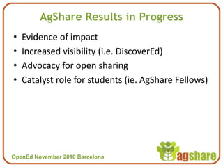 OpenEd November 2010 BarcelonaOpenEd November 2010 Barcelona
AgShare Results in Progress
• Evidence of impact
• Increased visibility (i.e. DiscoverEd)
• Advocacy for open sharing
• Catalyst role for students (ie. AgShare Fellows)
 