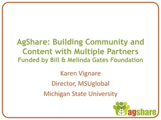 AgShare: Building Community and Content with Multiple PartnersFunded by Bill & Melinda Gates Foundation Karen Vignare Director, MSUglobal Michigan State University 