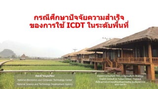พิสุทธิ์ ไพบูลย์รัตน์
National Electronics and Computer Technology Center
National Science and Technology Development Agency
กรณีศึกษาปัจจัยความสาเร็จ
ของการใช้ ICDT ในระดับพื้นที่
Expert Consultant FAO, e-Agriculture Strategy
Expert Consult to Yunus Center, Thailand
ที่ปรึกษาโครงการอนุรักษ์พันธุกรรมพืช อันเนื่องมาจาก
พระราชดาริฯ
 
