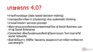 เกษตรกร 4.0?
•ทำธุรกิจบนข ้อมูล (data based decision making)
•รวมกลุ่มบริหำรจัดกำร (clustering) ด ้วย systematic thinking
•กำหนดโจทย์หำ services provider
•พัฒนำตนเองบนบริบทของเกษตรกรยุคใหม่ สู่ Social Business และ
ก ้ำวสู่ Social Enterprise
•Connected เชื่อมโยงผู้คนและสินค ้ำสู่โลกภำยนอก ในกำรฉลำดใช ้
social networks
•สินค ้ำมีเรื่องรำว วิถีชีวิต วัฒนธรรม สมดุลระหว่ำงกำรจัดกำรทรัพยำกร
และเศรษฐกิจ
10
 