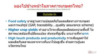 มองไปข ้ำงหน้ำในภำคกำรเกษตรไทย?
เทคโนโลยีและนวัตกรรมใหม่ทำงกำรเกษตรกับ นโยบำย Thailand 4.0?
• Food safety มำตฐำนควำมปลอดภัยในผลผลิตทำงกำรเกษตร
และกำรแปรรูป (GAP, traceability….quality assurance scheme)
• Higher crop yields ทำอย่ำงไรจะเพิ่มผลผลิตต่อหน่วยพื้นที่ ใน
สภำพแวดล ้อมที่เปลี่ยนแปลง ต ้นทุนที่สูงขึ้น แรงงำนที่หำยาก
• High touch products and productivity กำรเพิ่มมูลค่ำให ้
ผลผลิตกับตลำดเฉพำะทำงที่แนวโน้มสูงขึ้น ด ้วยควำมรู้และ
นวัตกรรมใหม่
Outside-In
9
 