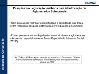 Pesquisa em Legislação: melhoria para identificação de
                                        Aglomerados Subnormais



                        • Com objetivo de melhorar a identificação e delimitação das áreas,
                        foram realizadas pesquisa sistemáticas em legislações municipais;


                        • Foram pesquisadas nas legislações áreas similares a aglomerados
                        subnormais, especialmente as Zonas Especiais de Interesse Social
Avanços no Censo 2010




                        (ZEIS*);




                           *As ZEIS (ou AEIS em alguns municípios), previstas no Estatuto das Cidades,
                             foram amplamente identificadas e delimitadas pelos municípios durante a
                                                        década de 2000.
 
