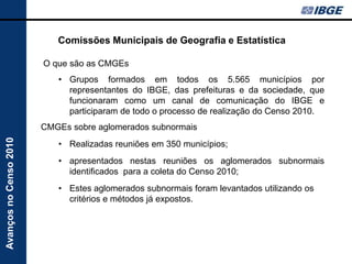 Comissões Municipais de Geografia e Estatística

                        O que são as CMGEs
                           • Grupos formados em todos os 5.565 municípios por
                             representantes do IBGE, das prefeituras e da sociedade, que
                             funcionaram como um canal de comunicação do IBGE e
                             participaram de todo o processo de realização do Censo 2010.
                        CMGEs sobre aglomerados subnormais
Avanços no Censo 2010




                           • Realizadas reuniões em 350 municípios;
                           • apresentados nestas reuniões os aglomerados subnormais
                             identificados para a coleta do Censo 2010;
                           • Estes aglomerados subnormais foram levantados utilizando os
                             critérios e métodos já expostos.
 