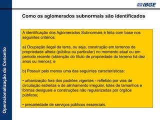 Como os aglomerados subnormais são identificados


                                A identificação dos Aglomerados Subnormais é feita com base nos
                                seguintes critérios:

                                a) Ocupação ilegal da terra, ou seja, construção em terrenos de
Operacionalização do Conceito




                                propriedade alheia (pública ou particular) no momento atual ou em
                                período recente (obtenção do título de propriedade do terreno há dez
                                anos ou menos); e

                                b) Possuir pelo menos uma das seguintes características:

                                • urbanização fora dos padrões vigentes - refletido por vias de
                                circulação estreitas e de alinhamento irregular, lotes de tamanhos e
                                formas desiguais e construções não regularizadas por órgãos
                                públicos;

                                • precariedade de serviços públicos essenciais.
 