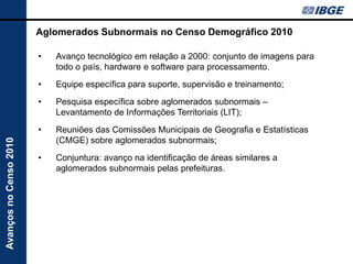 Aglomerados Subnormais no Censo Demográfico 2010

                        •   Avanço tecnológico em relação a 2000: conjunto de imagens para
                            todo o país, hardware e software para processamento.
                        •   Equipe específica para suporte, supervisão e treinamento;
                        •   Pesquisa específica sobre aglomerados subnormais –
                            Levantamento de Informações Territoriais (LIT);
                        •   Reuniões das Comissões Municipais de Geografia e Estatísticas
                            (CMGE) sobre aglomerados subnormais;
Avanços no Censo 2010




                        •   Conjuntura: avanço na identificação de áreas similares a
                            aglomerados subnormais pelas prefeituras.
 