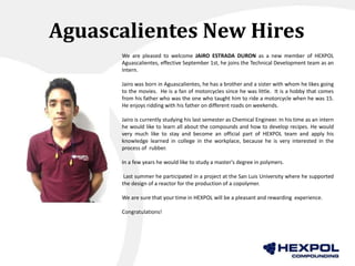 Aguascalientes New Hires
We are pleased to welcome JAIRO ESTRADA DURON as a new member of HEXPOL
Aguascalientes, effective September 1st, he joins the Technical Development team as an
Intern.
Jairo was born in Aguascalientes, he has a brother and a sister with whom he likes going
to the movies. He is a fan of motorcycles since he was little. It is a hobby that comes
from his father who was the one who taught him to ride a motorcycle when he was 15.
He enjoys ridding with his father on different roads on weekends.
Jairo is currently studying his last semester as Chemical Engineer. In his time as an intern
he would like to learn all about the compounds and how to develop recipes. He would
very much like to stay and become an official part of HEXPOL team and apply his
knowledge learned in college in the workplace, because he is very interested in the
process of rubber.
In a few years he would like to study a master's degree in polymers.
Last summer he participated in a project at the San Luis University where he supported
the design of a reactor for the production of a copolymer.
We are sure that your time in HEXPOL will be a pleasant and rewarding experience.
Congratulations!
 