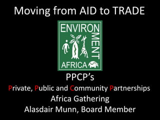 Moving from AID to TRADE PPCP’s Private, Public and Community Partnerships  Africa Gathering Alasdair Munn, Board Member 