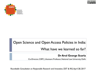 Dr Arul George Scaria
Co-Director, CIIPC | Assistant Professor, National Law University Delhi
Open Science and Open Access Policies in India:
What have we learned so far?
Roundtable Consultation on Responsible Research and Innovation, DST & RIS,April 28, 2017
 