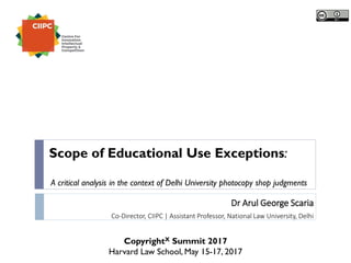 Dr Arul George Scaria
Co-Director, CIIPC | Assistant Professor, National Law University, Delhi
CopyrightX Summit 2017
Harvard Law School, May 15-17, 2017
Scope of Educational Use Exceptions:
A critical analysis in the context of Delhi University photocopy shop judgments
 