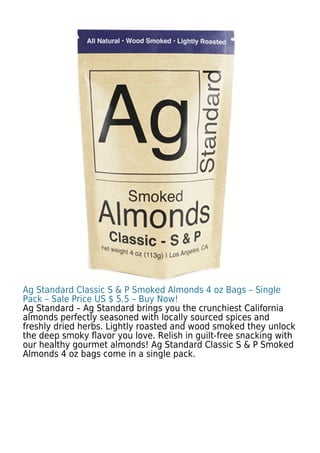 Ag Standard Classic S & P Smoked Almonds 4 oz Bags – Single
Pack – Sale Price US $ 5.5 – Buy Now!
Ag Standard – Ag Standard brings you the crunchiest California
almonds perfectly seasoned with locally sourced spices and
freshly dried herbs. Lightly roasted and wood smoked they unlock
the deep smoky ﬂavor you love. Relish in guilt-free snacking with
our healthy gourmet almonds! Ag Standard Classic S & P Smoked
Almonds 4 oz bags come in a single pack.
 