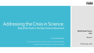 Addressing theCrisis inScience:
RoleoftheYouthintheOpenScienceMovement
Dr Arul George Scaria
Co-Director, Centre for Innovation, IP and Competition (CIIPC)
Assistant Professor, National Law University, Delhi
WorldYouth Forum
2017
Munich
June 23-25, 2017
 