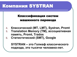 Компания  SYSTRAN Классификация систем  машинного перевода  Классический ( MT, LMT ),  Systran, Promt Т ranslation Memory (TM),  ассоциативная память,  Promt, Trados Статистический ( SMT ) , Google SYSTRAN –  это Голиаф классического подхода ,  это тысячи человеко-лет. 