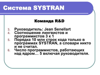 Система  SYSTRAN Команда  R&D   Руководитель :   Jean Senellart Соотношение лингвистов и программистов 3 к 1 Порядка 10 млн строк кода только в программах  SYSTRAN , а словари никто и не считал. Число программистов, работающих над ядром… 5 включая руководителя. 