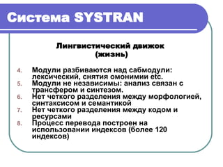 Система  SYSTRAN Лингвистический движок  (жизнь) Модули разбиваются над сабмодули: лексический, снятия омонимии  etc. Модули не независимы: анализ связан с трансфером и синтезом. Нет четкого разделения между морфологией, синтаксисом и семантикой Нет четкого разделения между кодом и ресурсами Процесс перевода построен на использовании индексов  ( более 120 индексов ) 