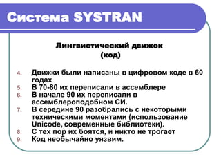 Система  SYSTRAN Лингвистический движок  (код) Движки были написаны в цифровом коде в 60 годах В 70-80 их переписали в ассемблере В начале 90 их переписали в ассемблероподобном СИ. В середине 90 разобрались с некоторыми техническими моментами (использование  Unicode,  современные библиотеки). С тех пор их боятся, и никто не трогает Код необычайно уязвим. 