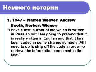 Немного истории   1. 1947 – Warren Weaver, Andrew Booth, Norbert Wiener : "I have a text in front of me which is written in Russian but I am going to pretend that it is really written in English and that it has been coded in some strange symbols. All I need to do is strip off the code in order to retrieve the information contained in the text.''   