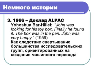 Немного истории   3. 19 66  –  Доклад  ALPAC Yohoshua Bar-Hillel :  “ John was looking for his toy box. Finally he found it. The box was in the pen. John was very happy. ”  (1959) Как следствие свертывание большинства исследовательских групп, ориентированных на создание машинного перевода 