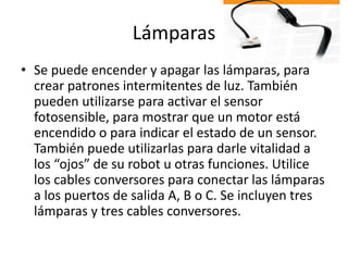 Lámparas
• Se puede encender y apagar las lámparas, para
crear patrones intermitentes de luz. También
pueden utilizarse para activar el sensor
fotosensible, para mostrar que un motor está
encendido o para indicar el estado de un sensor.
También puede utilizarlas para darle vitalidad a
los “ojos” de su robot u otras funciones. Utilice
los cables conversores para conectar las lámparas
a los puertos de salida A, B o C. Se incluyen tres
lámparas y tres cables conversores.
 