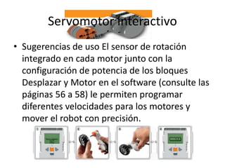 Servomotor interactivo
• Sugerencias de uso El sensor de rotación
integrado en cada motor junto con la
configuración de potencia de los bloques
Desplazar y Motor en el software (consulte las
páginas 56 a 58) le permiten programar
diferentes velocidades para los motores y
mover el robot con precisión.
 