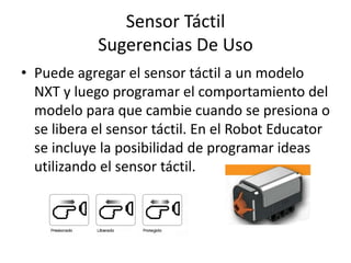 Sensor Táctil
Sugerencias De Uso
• Puede agregar el sensor táctil a un modelo
NXT y luego programar el comportamiento del
modelo para que cambie cuando se presiona o
se libera el sensor táctil. En el Robot Educator
se incluye la posibilidad de programar ideas
utilizando el sensor táctil.
 