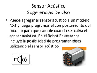 Sensor Acústico
Sugerencias De Uso
• Puede agregar el sensor acústico a un modelo
NXT y luego programar el comportamiento del
modelo para que cambie cuando se activa el
sensor acústico. En el Robot Educator se
incluye la posibilidad de programar ideas
utilizando el sensor acústico
 