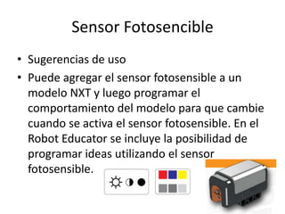 Sensor Fotosencible
• Sugerencias de uso
• Puede agregar el sensor fotosensible a un
modelo NXT y luego programar el
comportamiento del modelo para que cambie
cuando se activa el sensor fotosensible. En el
Robot Educator se incluye la posibilidad de
programar ideas utilizando el sensor
fotosensible.
 