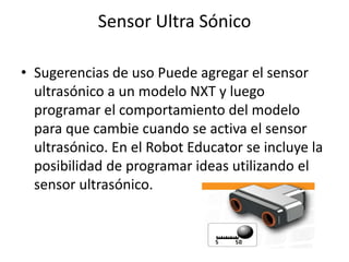 Sensor Ultra Sónico
• Sugerencias de uso Puede agregar el sensor
ultrasónico a un modelo NXT y luego
programar el comportamiento del modelo
para que cambie cuando se activa el sensor
ultrasónico. En el Robot Educator se incluye la
posibilidad de programar ideas utilizando el
sensor ultrasónico.
 