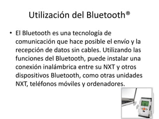 Utilización del Bluetooth®
• El Bluetooth es una tecnología de
comunicación que hace posible el envío y la
recepción de datos sin cables. Utilizando las
funciones del Bluetooth, puede instalar una
conexión inalámbrica entre su NXT y otros
dispositivos Bluetooth, como otras unidades
NXT, teléfonos móviles y ordenadores.
 