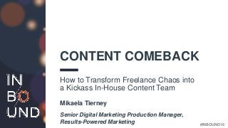 #INBOUND16
CONTENT COMEBACK
How to Transform Freelance Chaos into
a Kickass In-House Content Team
Mikaela Tierney
Senior Digital Marketing Production Manager,
Results-Powered Marketing
 