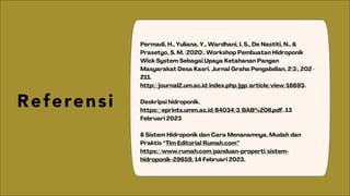 Referensi
Permadi, H., Yuliana, Y., Wardhani, I. S., De Nastiti, N., &
Prasetyo, S. M. (2020). Workshop Pembuatan Hidroponik
Wick System Sebagai Upaya Ketahanan Pangan
Masyarakat Desa Kasri. Jurnal Graha Pengabdian, 2(3), 202–
211.
http://journal2.um.ac.id/index.php/jgp/article/view/16693.
Deskripsi hidroponik.
https://eprints.umm.ac.id/84034/3/BAB%20II.pdf. 13
Februari 2023
8 Sistem Hidroponik dan Cara Menanamnya, Mudah dan
Praktis “Tim Editorial Rumah.com”
https://www.rumah.com/panduan-properti/sistem-
hidroponik-29659. 14 Februari 2023.
 
