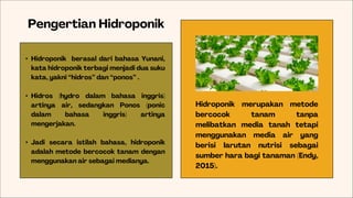 Pengertian Hidroponik
Hidroponik merupakan metode
bercocok tanam tanpa
melibatkan media tanah tetapi
menggunakan media air yang
berisi larutan nutrisi sebagai
sumber hara bagi tanaman (Endy,
2015).
• Hidroponik berasal dari bahasa Yunani,
kata hidroponik terbagi menjadi dua suku
kata, yakni “hidros” dan “ponos” .
• Hidros (hydro dalam bahasa inggris)
artinya air, sedangkan Ponos (ponic
dalam bahasa inggris) artinya
mengerjakan.
• Jadi secara istilah bahasa, hidroponik
adalah metode bercocok tanam dengan
menggunakan air sebagai medianya.
 