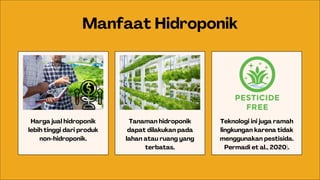 Harga jual hidroponik
lebih tinggi dari produk
non-hidroponik.
Manfaat Hidroponik
Tanaman hidroponik
dapat dilakukan pada
lahan atau ruang yang
terbatas.
Teknologi ini juga ramah
lingkungan karena tidak
menggunakan pestisida.
Permadi et al., 2020).
 