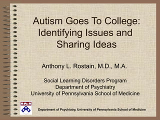 Department of Psychiatry, University of Pennsylvania School of Medicine
Autism Goes To College:
Identifying Issues and
Sharing Ideas
Anthony L. Rostain, M.D., M.A.
Social Learning Disorders Program
Department of Psychiatry
University of Pennsylvania School of Medicine
 