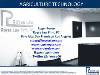 AGRICULTURE TECHNOLOGY

Roger Royse
Royse Law Firm, PC
Palo Alto, San Francisco, Los Angeles
rroyse@rroyselaw.com
www.rogerroyse.com
www.rroyselaw.com
Skype: roger.royse
Twitter @rroyse00

IRS Circular 230 Disclosure: To ensure compliance with the requirements imposed by the IRS, we inform you that any tax advice contained in this
communication, including any attachment to this communication, is not intended or written to be used, and cannot be used, by any taxpayer for the purpose of (1)
avoiding penalties under the Internal Revenue Code or (2) promoting, marketing or recommending to any other person any transaction or matter addressed herein.

 