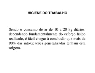 HIGIENE DO TRABALHO
Sendo o consumo de ar de 10 a 20 kg diários,
dependendo fundamentalmente do esforço físico
realizado, é fácil chegar à conclusão que mais derealizado, é fácil chegar à conclusão que mais de
90% das intoxicações generalizadas tenham esta
origem.
 