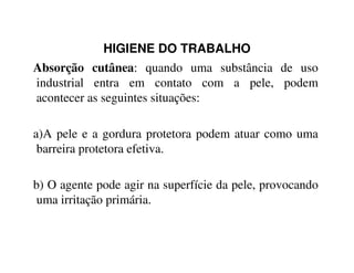 HIGIENE DO TRABALHO
Absorção cutânea: quando uma substância de uso
industrial entra em contato com a pele, podem
acontecer as seguintes situações:
a)A pele e a gordura protetora podem atuar como umaa)A pele e a gordura protetora podem atuar como uma
barreira protetora efetiva.
b) O agente pode agir na superfície da pele, provocando
uma irritação primária.
 