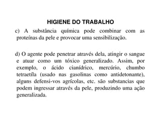 HIGIENE DO TRABALHO
c) A substância química pode combinar com as
proteínas da pele e provocar uma sensibilização.
d) O agente pode penetrar através dela, atingir o sangue
e atuar como um tóxico generalizado. Assim, pore atuar como um tóxico generalizado. Assim, por
exemplo, o ácido cianídrico, mercúrio, chumbo
tetraetíla (usado nas gasolinas como antidetonante),
alguns defensi-vos agrícolas, etc. são substancias que
podem ingressar através da pele, produzindo uma ação
generalizada.
 